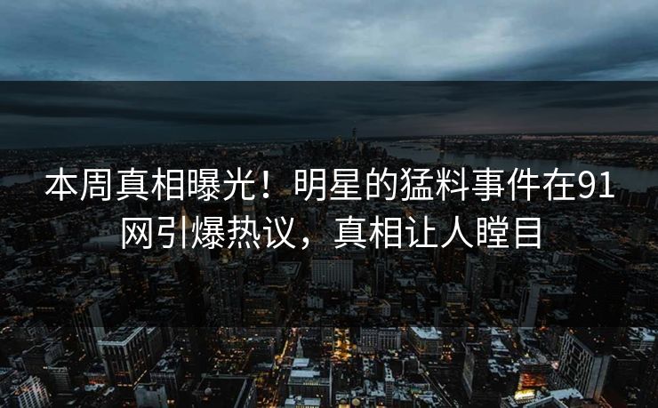 本周真相曝光！明星的猛料事件在91网引爆热议，真相让人瞠目