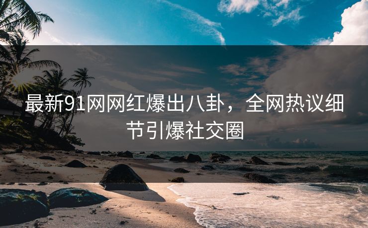 最新91网网红爆出八卦，全网热议细节引爆社交圈