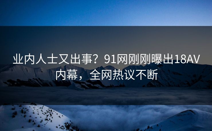业内人士又出事？91网刚刚曝出18AV内幕，全网热议不断