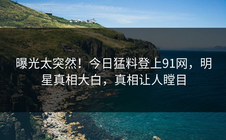 曝光太突然！今日猛料登上91网，明星真相大白，真相让人瞠目