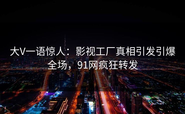 大V一语惊人：影视工厂真相引发引爆全场，91网疯狂转发