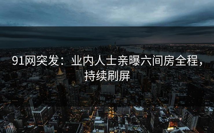 91网突发：业内人士亲曝六间房全程，持续刷屏