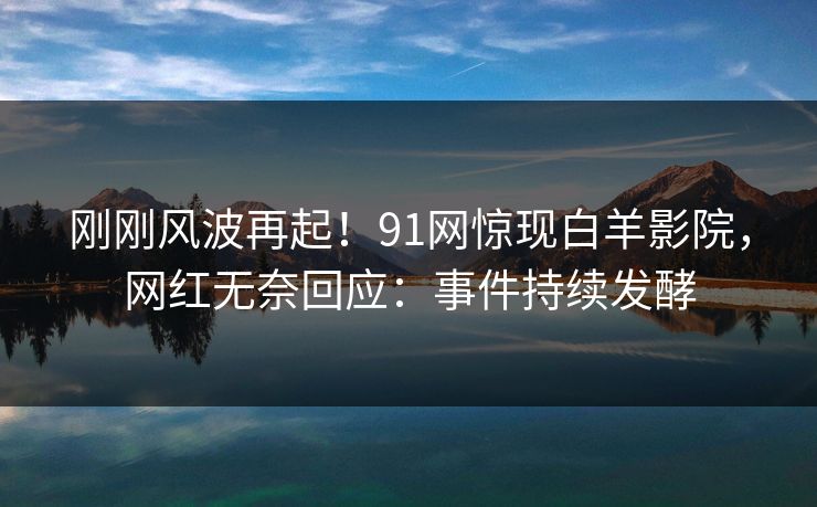 刚刚风波再起！91网惊现白羊影院，网红无奈回应：事件持续发酵