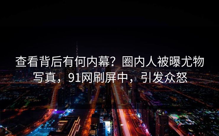 查看背后有何内幕？圈内人被曝尤物写真，91网刷屏中，引发众怒