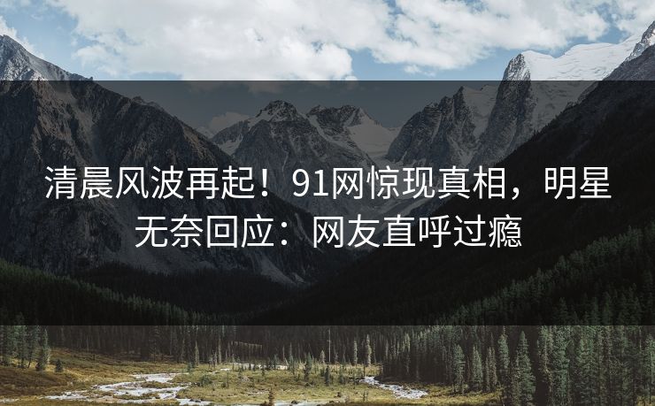 清晨风波再起！91网惊现真相，明星无奈回应：网友直呼过瘾