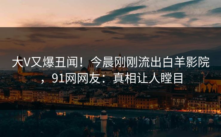 大V又爆丑闻！今晨刚刚流出白羊影院，91网网友：真相让人瞠目