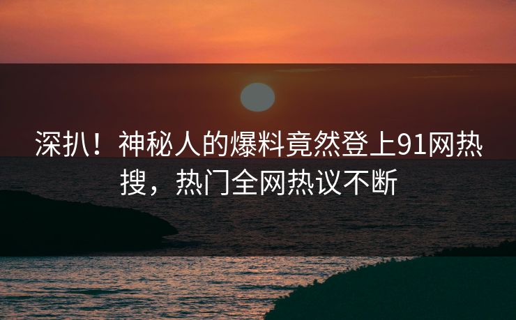 深扒！神秘人的爆料竟然登上91网热搜，热门全网热议不断