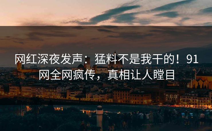 网红深夜发声：猛料不是我干的！91网全网疯传，真相让人瞠目