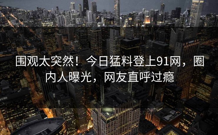 围观太突然！今日猛料登上91网，圈内人曝光，网友直呼过瘾