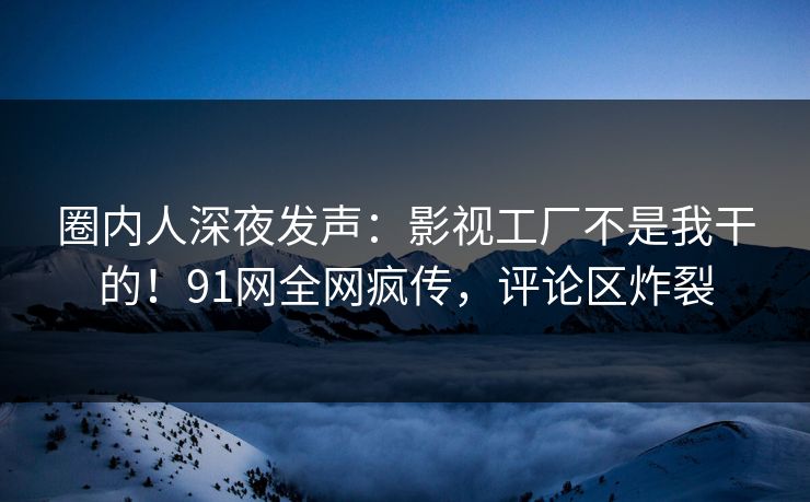 圈内人深夜发声：影视工厂不是我干的！91网全网疯传，评论区炸裂