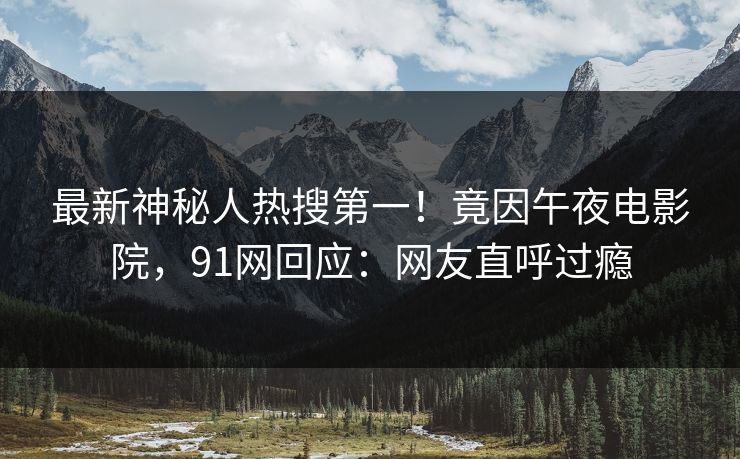 最新神秘人热搜第一！竟因午夜电影院，91网回应：网友直呼过瘾