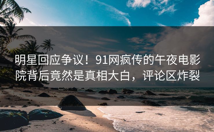 明星回应争议！91网疯传的午夜电影院背后竟然是真相大白，评论区炸裂