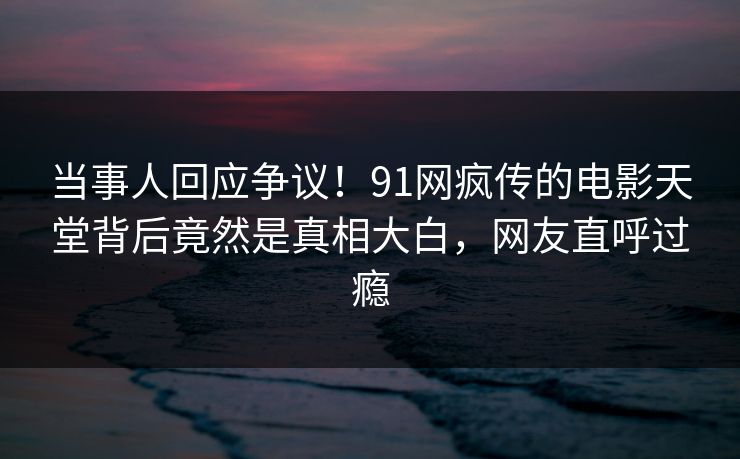 当事人回应争议！91网疯传的电影天堂背后竟然是真相大白，网友直呼过瘾