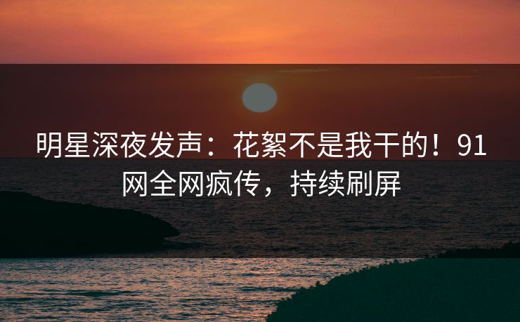 明星深夜发声：花絮不是我干的！91网全网疯传，持续刷屏