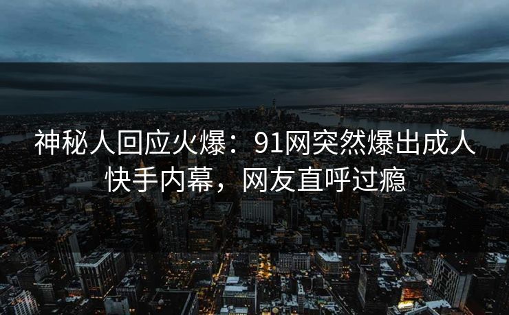 神秘人回应火爆：91网突然爆出成人快手内幕，网友直呼过瘾
