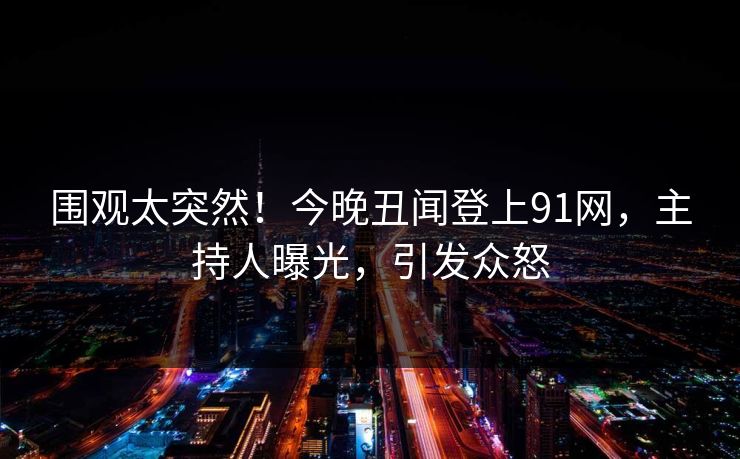 围观太突然！今晚丑闻登上91网，主持人曝光，引发众怒