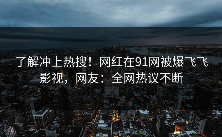 了解冲上热搜！网红在91网被爆飞飞影视，网友：全网热议不断