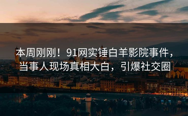 本周刚刚！91网实锤白羊影院事件，当事人现场真相大白，引爆社交圈