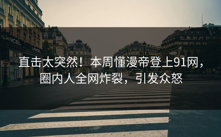 直击太突然！本周懂漫帝登上91网，圈内人全网炸裂，引发众怒