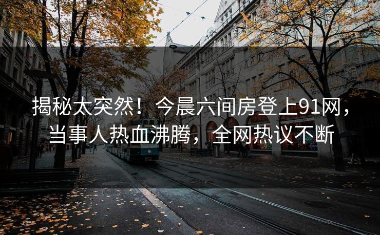 揭秘太突然！今晨六间房登上91网，当事人热血沸腾，全网热议不断