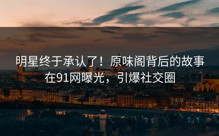 明星终于承认了！原味阁背后的故事在91网曝光，引爆社交圈