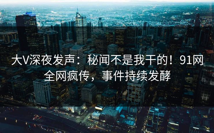大V深夜发声：秘闻不是我干的！91网全网疯传，事件持续发酵