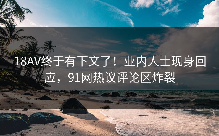 18AV终于有下文了！业内人士现身回应，91网热议评论区炸裂