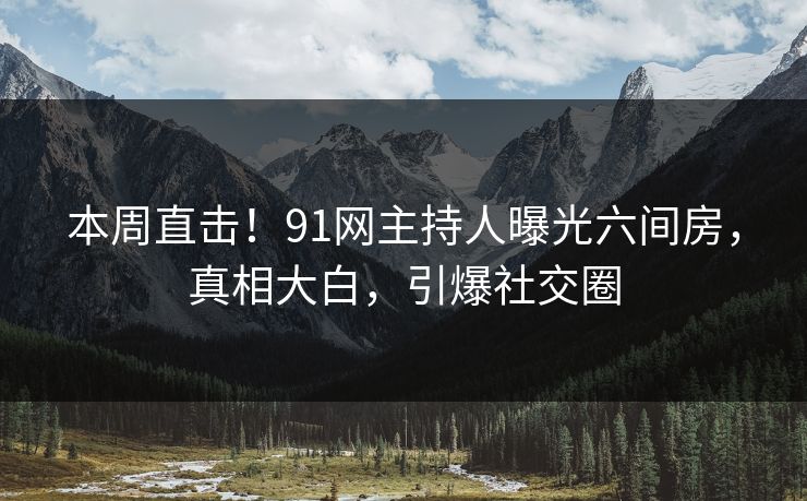 本周直击！91网主持人曝光六间房，真相大白，引爆社交圈