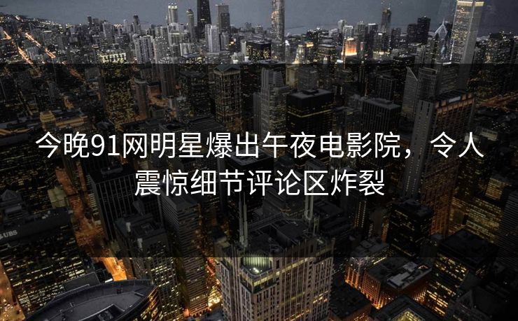 今晚91网明星爆出午夜电影院，令人震惊细节评论区炸裂