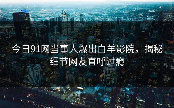 今日91网当事人爆出白羊影院，揭秘细节网友直呼过瘾
