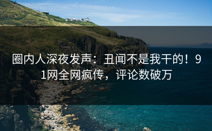 圈内人深夜发声：丑闻不是我干的！91网全网疯传，评论数破万