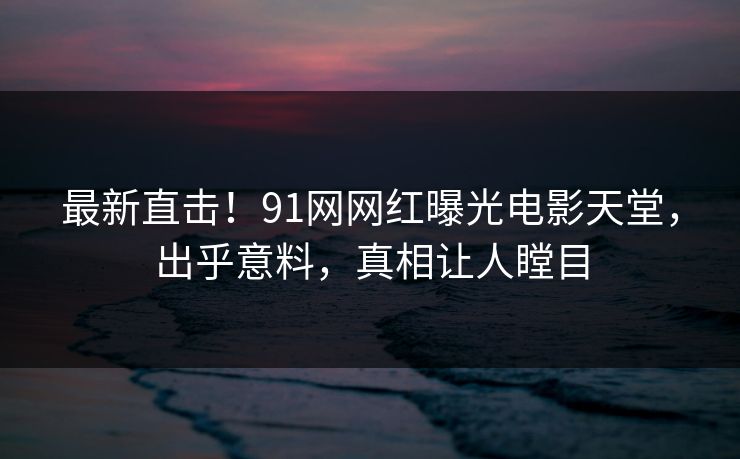 最新直击！91网网红曝光电影天堂，出乎意料，真相让人瞠目
