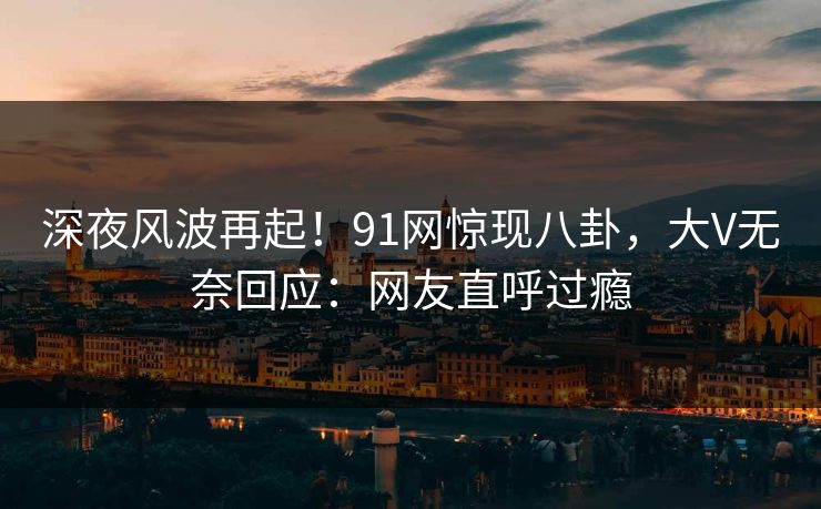 深夜风波再起！91网惊现八卦，大V无奈回应：网友直呼过瘾