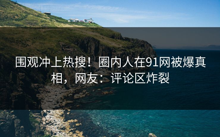 围观冲上热搜！圈内人在91网被爆真相，网友：评论区炸裂