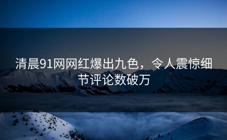 清晨91网网红爆出九色，令人震惊细节评论数破万