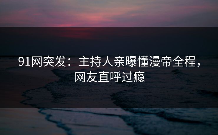 91网突发：主持人亲曝懂漫帝全程，网友直呼过瘾