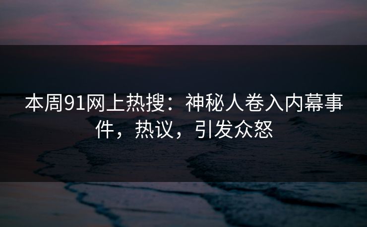 本周91网上热搜：神秘人卷入内幕事件，热议，引发众怒