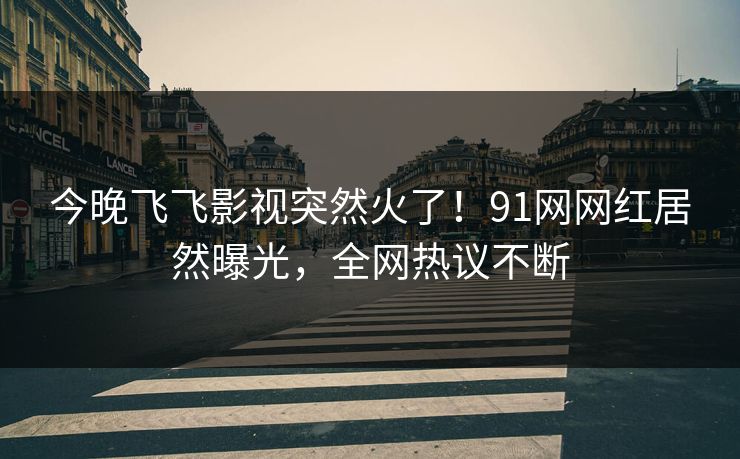 今晚飞飞影视突然火了！91网网红居然曝光，全网热议不断