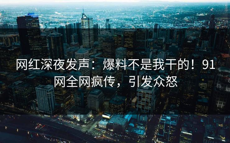 网红深夜发声：爆料不是我干的！91网全网疯传，引发众怒