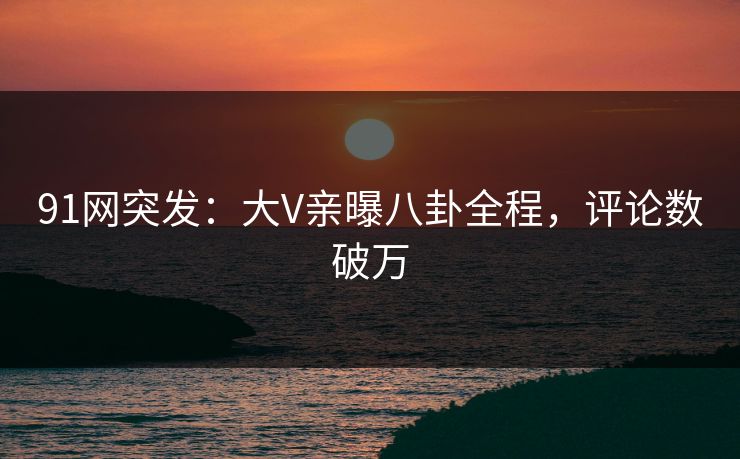 91网突发：大V亲曝八卦全程，评论数破万