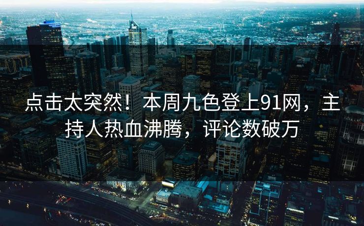 点击太突然！本周九色登上91网，主持人热血沸腾，评论数破万