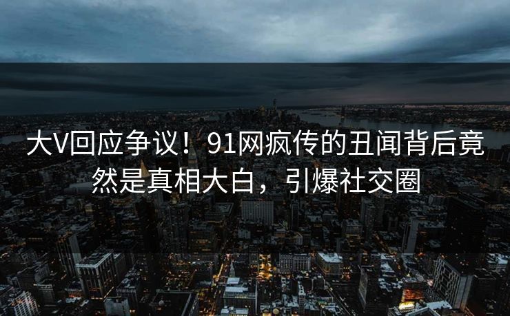 大V回应争议！91网疯传的丑闻背后竟然是真相大白，引爆社交圈