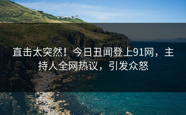 直击太突然！今日丑闻登上91网，主持人全网热议，引发众怒