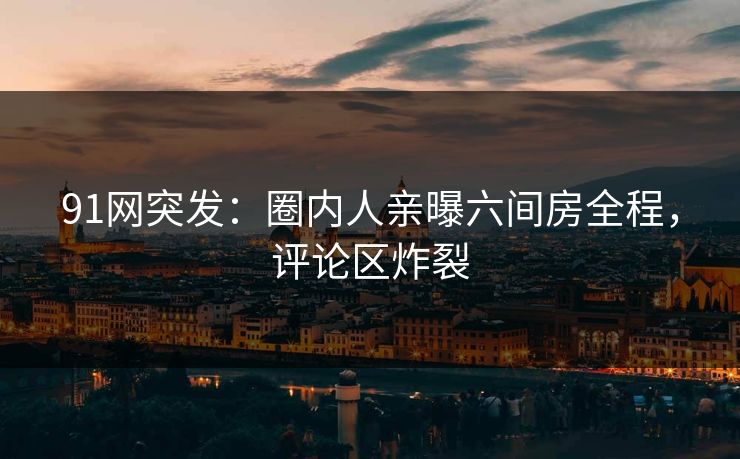 91网突发：圈内人亲曝六间房全程，评论区炸裂