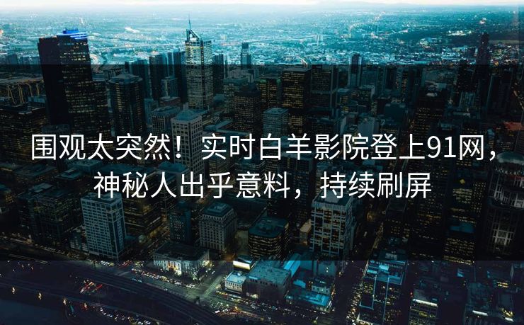 围观太突然！实时白羊影院登上91网，神秘人出乎意料，持续刷屏