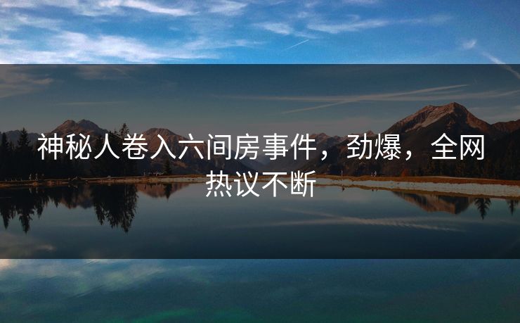 神秘人卷入六间房事件，劲爆，全网热议不断