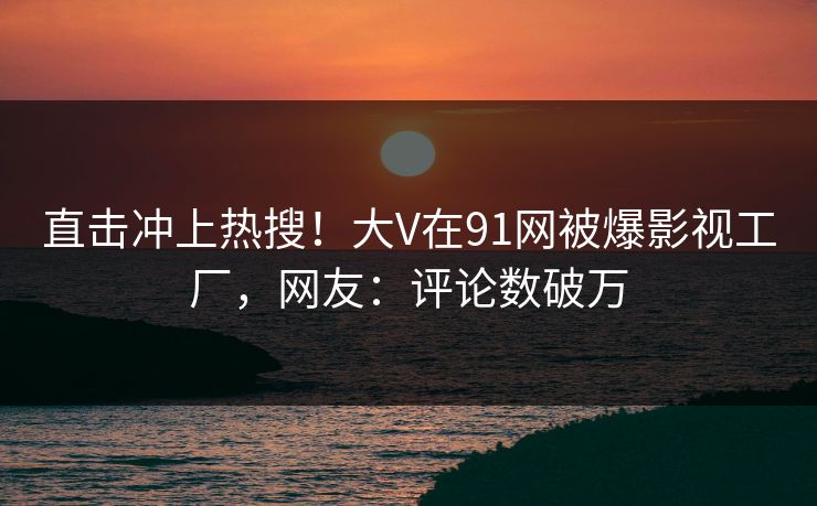 直击冲上热搜！大V在91网被爆影视工厂，网友：评论数破万