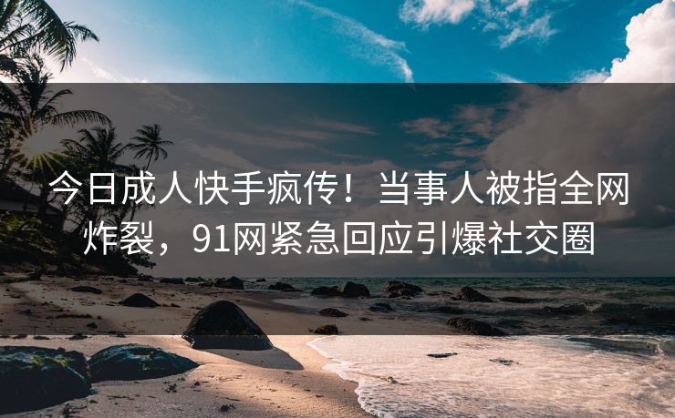 今日成人快手疯传！当事人被指全网炸裂，91网紧急回应引爆社交圈