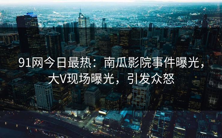 91网今日最热：南瓜影院事件曝光，大V现场曝光，引发众怒