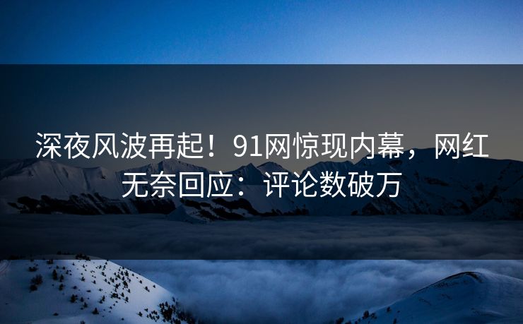 深夜风波再起！91网惊现内幕，网红无奈回应：评论数破万